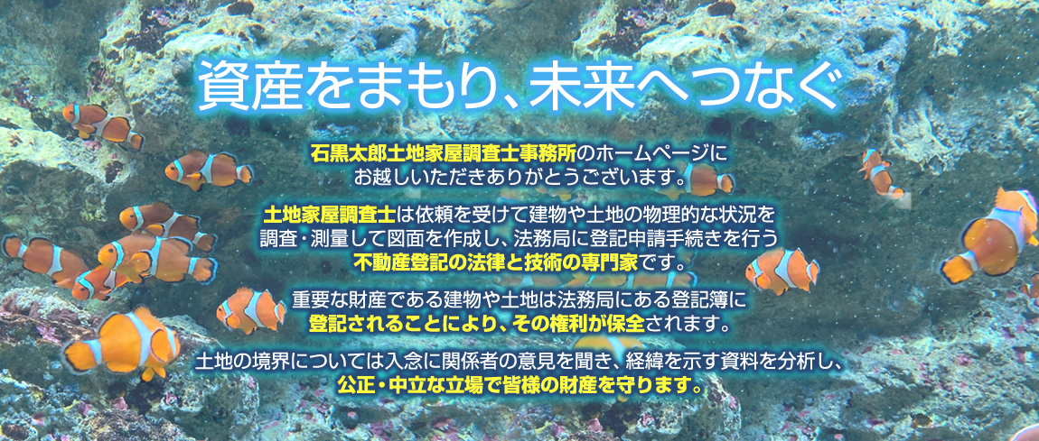 資産をまもり、未来へつなぐ「石黒太郎土地家屋調査士事務所」のホームページにお越しいただきありがとうございます。土地家屋調査士は依頼を受けて建物や土地の物理的な状況を調査・測量して図面を作成し、法務局に登記申請手続きを行う不動産登記の法律と技術の専門家です。重要な財産である建物や土地は法務局にある登記簿に登記されることにより、その権利が保全されます。土地の境界については入念に関係者の意見を聞き、経緯を示す資料を分析し、公正・中立な立場で皆様の財産を守ります。