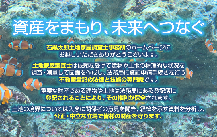 資産をまもり、未来へつなぐ「石黒太郎土地家屋調査士事務所」のホームページにお越しいただきありがとうございます。土地家屋調査士は依頼を受けて建物や土地の物理的な状況を調査・測量して図面を作成し、法務局に登記申請手続きを行う不動産登記の法律と技術の専門家です。重要な財産である建物や土地は法務局にある登記簿に登記されることにより、その権利が保全されます。土地の境界については入念に関係者の意見を聞き、経緯を示す資料を分析し、公正・中立な立場で皆様の財産を守ります。