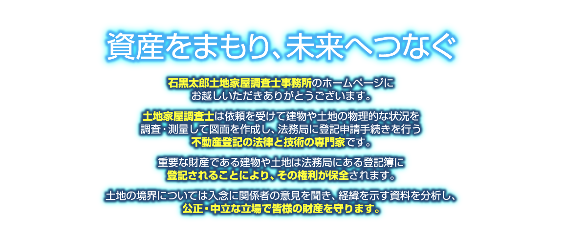 資産をまもり、未来へつなぐ「石黒太郎土地家屋調査士事務所」のホームページにお越しいただきありがとうございます。土地家屋調査士は依頼を受けて建物や土地の物理的な状況を調査・測量して図面を作成し、法務局に登記申請手続きを行う不動産登記の法律と技術の専門家です。重要な財産である建物や土地は法務局にある登記簿に登記されることにより、その権利が保全されます。土地の境界については入念に関係者の意見を聞き、経緯を示す資料を分析し、公正・中立な立場で皆様の財産を守ります。